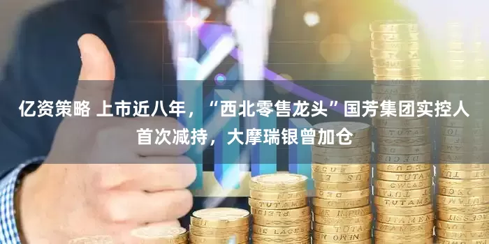 亿资策略 上市近八年，“西北零售龙头”国芳集团实控人首次减持，大摩瑞银曾加仓