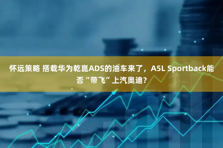 怀远策略 搭载华为乾崑ADS的油车来了，A5L Sportback能否“带飞”上汽奥迪？