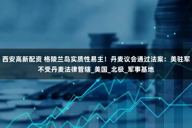 西安高新配资 格陵兰岛实质性易主！丹麦议会通过法案：美驻军不受丹麦法律管辖_美国_北极_军事基地