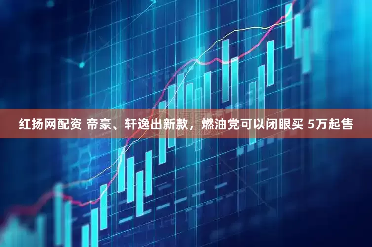 红扬网配资 帝豪、轩逸出新款，燃油党可以闭眼买 5万起售