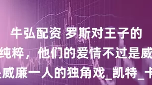 牛弘配资 罗斯对王子的爱，没那么纯粹，他们的爱情不过是威廉一人的独角戏_凯特_卡米拉_王室