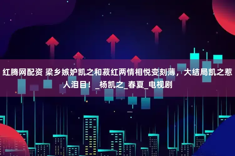 红腾网配资 梁乡嫉妒凯之和菽红两情相悦变刻薄，大结局凯之惹人泪目！_杨凯之_春夏_电视剧