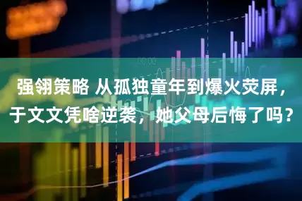 强翎策略 从孤独童年到爆火荧屏，于文文凭啥逆袭，她父母后悔了吗？