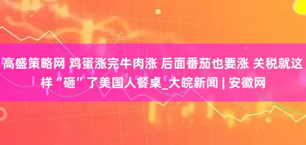 高盛策略网 鸡蛋涨完牛肉涨 后面番茄也要涨 关税就这样“砸”了美国人餐桌_大皖新闻 | 安徽网