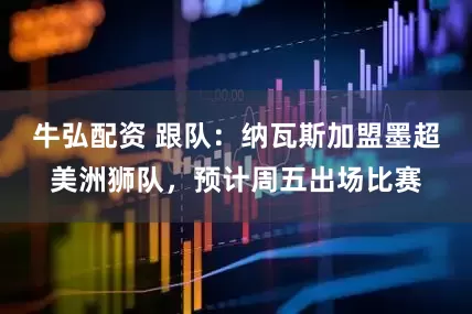 牛弘配资 跟队：纳瓦斯加盟墨超美洲狮队，预计周五出场比赛