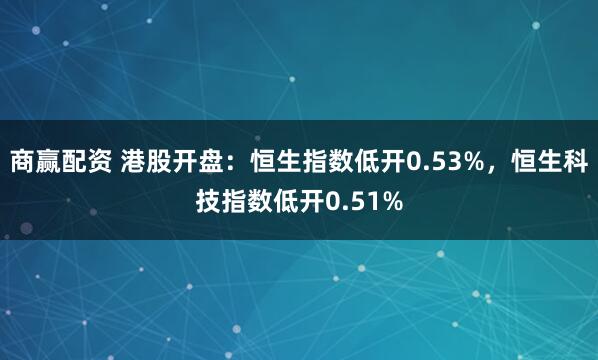 商赢配资 港股开盘：恒生指数低开0.53%，恒生科技指数低开0.51%