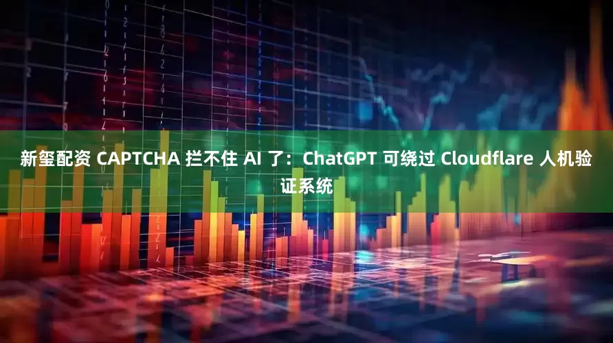 新玺配资 CAPTCHA 拦不住 AI 了：ChatGPT 可绕过 Cloudflare 人机验证系统