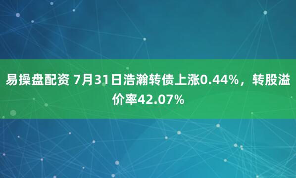 易操盘配资 7月31日浩瀚转债上涨0.44%，转股溢价率42.07%