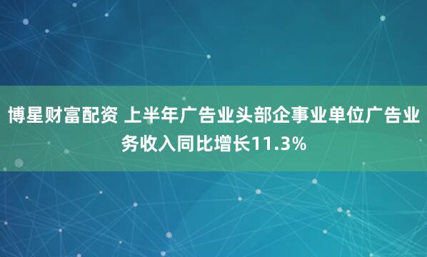 博星财富配资 上半年广告业头部企事业单位广告业务收入同比增长11.3%