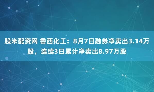 股米配资网 鲁西化工：8月7日融券净卖出3.14万股，连续3日累计净卖出8.97万股