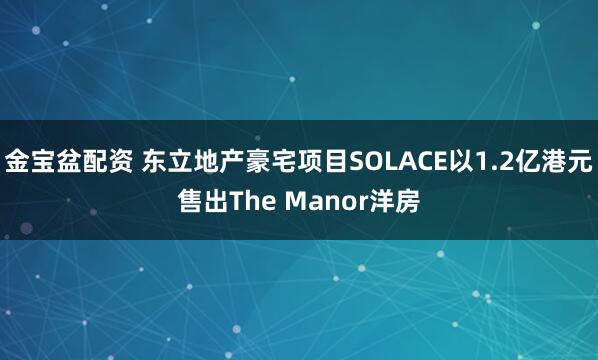 金宝盆配资 东立地产豪宅项目SOLACE以1.2亿港元售出The Manor洋房
