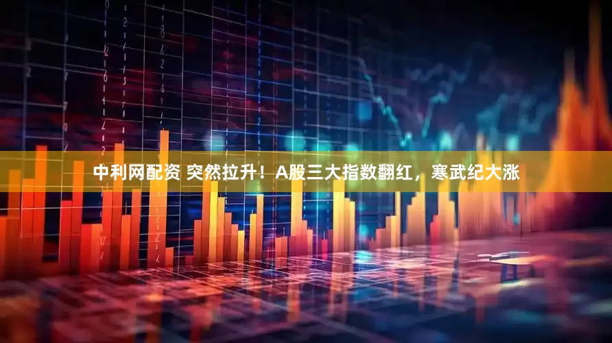 中利网配资 突然拉升！A股三大指数翻红，寒武纪大涨
