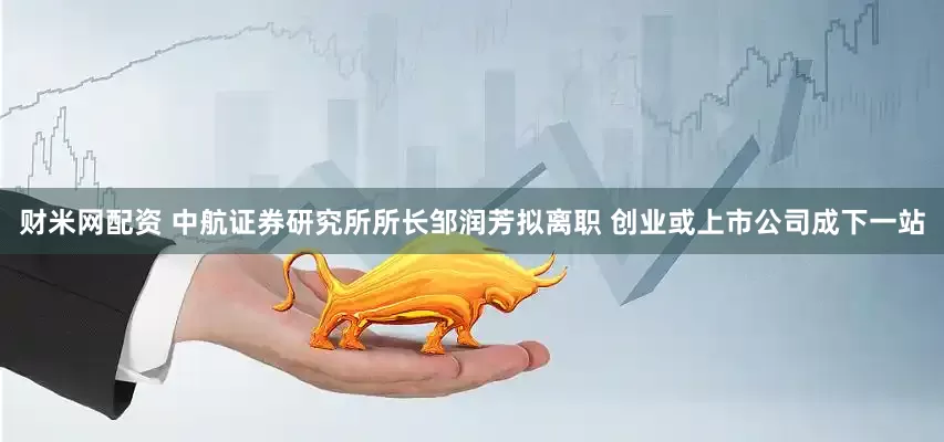 财米网配资 中航证券研究所所长邹润芳拟离职 创业或上市公司成下一站