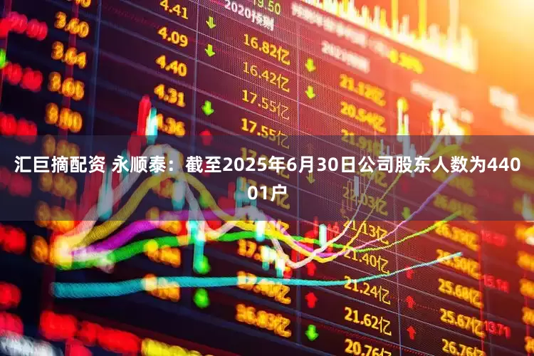 汇巨摘配资 永顺泰：截至2025年6月30日公司股东人数为44001户