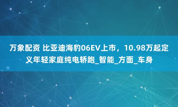 万象配资 比亚迪海豹06EV上市,10.98万起定义年轻家庭纯电轿跑_智能_方面_车身