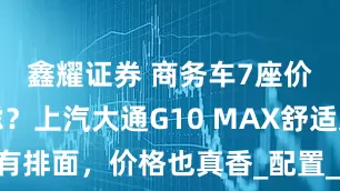 鑫耀证券 商务车7座价格有疑虑?上汽大通G10 MAX舒适又有排面,价格也真香_配置_动力_整体表现