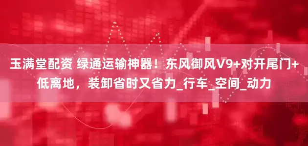 玉满堂配资 绿通运输神器!东风御风V9+对开尾门+低离地,装卸省时又省力_行车_空间_动力