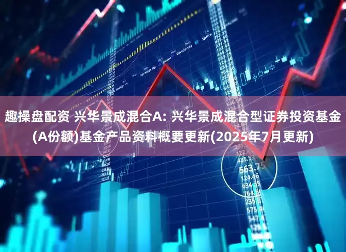 趣操盘配资 兴华景成混合A: 兴华景成混合型证券投资基金(A份额)基金产品资料概要更新(2025年7月更新)