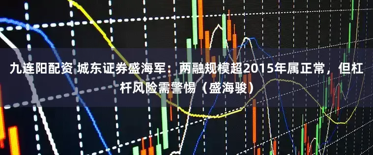 九连阳配资 城东证券盛海军：两融规模超2015年属正常，但杠杆风险需警惕（盛海骏）