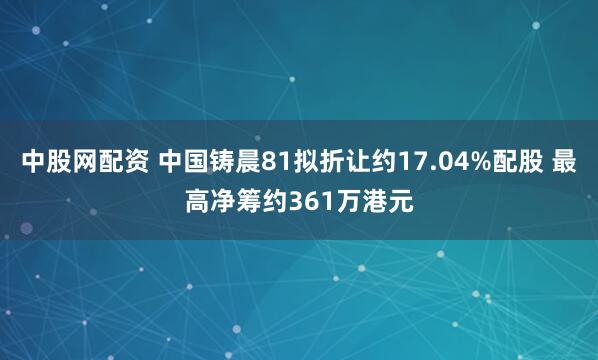 中股网配资 中国铸晨81拟折让约17.04%配股 最高净筹约361万港元