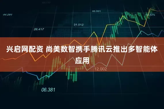 兴启网配资 尚美数智携手腾讯云推出多智能体应用