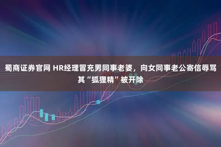 蜀商证券官网 HR经理冒充男同事老婆，向女同事老公寄信辱骂其“狐狸精”被开除