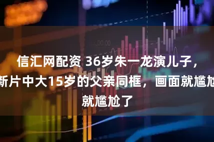 信汇网配资 36岁朱一龙演儿子，和新片中大15岁的父亲同框，画面就尴尬了