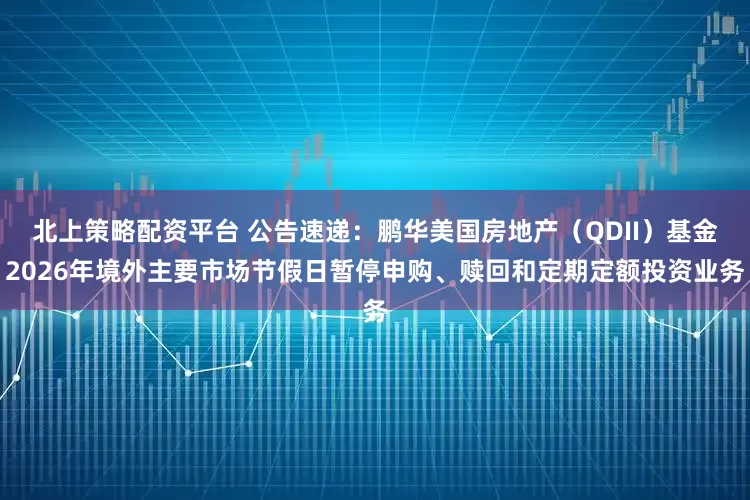 北上策略配资平台 公告速递：鹏华美国房地产（QDII）基金2026年境外主要市场节假日暂停申购、赎回和定期定额投资业务