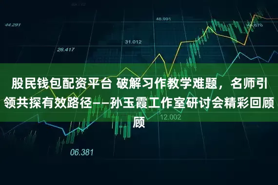 股民钱包配资平台 破解习作教学难题,名师引领共探有效路径——孙玉霞工作室研讨会精彩回顾