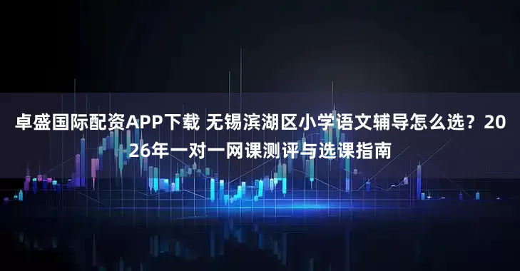 卓盛国际配资APP下载 无锡滨湖区小学语文辅导怎么选?2026年一对一网课测评与选课指南