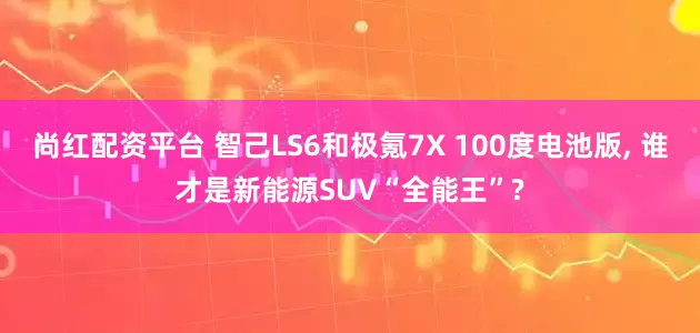 尚红配资平台 智己LS6和极氪7X 100度电池版, 谁才是新能源SUV“全能王”?