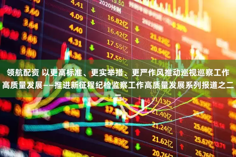 领航配资 以更高标准、更实举措、更严作风推动巡视巡察工作高质量发展——推进新征程纪检监察工作高质量发展系列报道之二