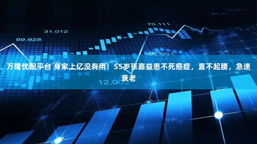 万隆优配平台 身家上亿没有用！55岁张嘉益患不死癌症，直不起腰，急速衰老