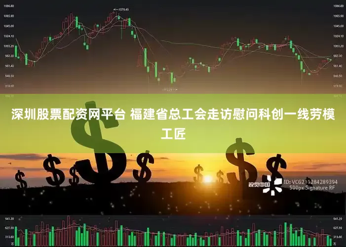 深圳股票配资网平台 福建省总工会走访慰问科创一线劳模工匠
