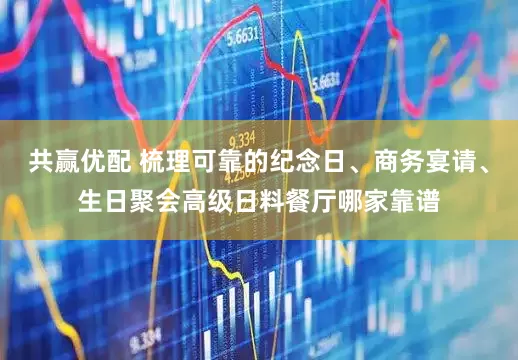 共赢优配 梳理可靠的纪念日、商务宴请、生日聚会高级日料餐厅哪家靠谱