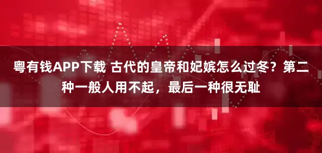 粤有钱APP下载 古代的皇帝和妃嫔怎么过冬？第二种一般人用不起，最后一种很无耻