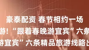 豪泰配资 春节相约一场酒都微醺游! “跟着春晚游宜宾”六条精品旅游线路出炉
