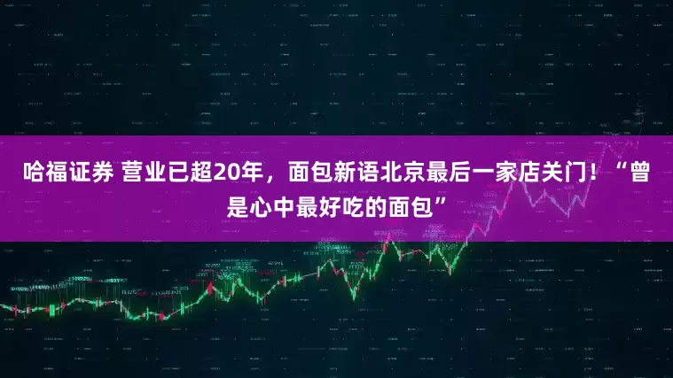 哈福证券 营业已超20年，面包新语北京最后一家店关门！“曾是心中最好吃的面包”