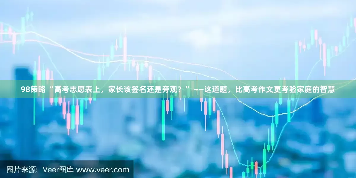98策略 “高考志愿表上，家长该签名还是旁观？” ——这道题，比高考作文更考验家庭的智慧