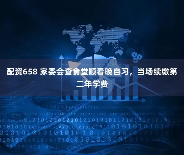 配资658 家委会查食堂顺看晚自习，当场续缴第二年学费