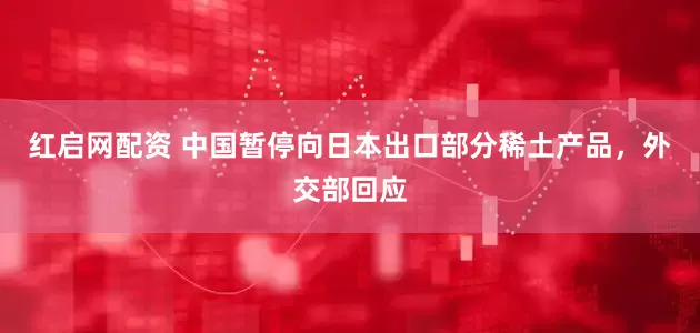 红启网配资 中国暂停向日本出口部分稀土产品，外交部回应